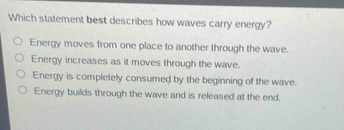 which statement best describes how waves carry energy?\nenergy moves from one place to another through the wave.\nenergy increases as it moves through the wave.\nenergy is completely consumed by the beginning of the wave.\nenergy builds through the wave and is released at the end.