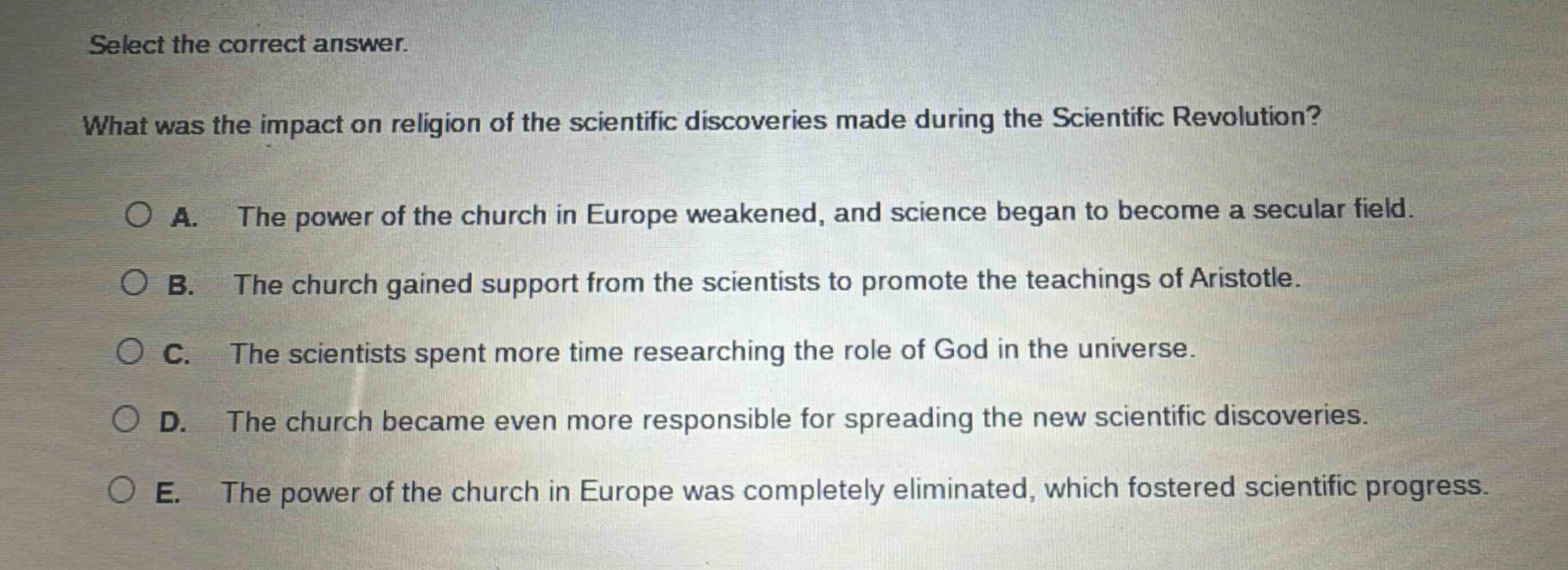 select the correct answer.\nwhat was the impact on religion of the scientific discoveries made during the scientific revolution?\na. the power of the church in europe weakened, and science began to become a secular field.\nb. the church gained support from the scientists to promote the teachings of aristotle.\nc. the scientists spent more time researching the role of god in the universe.\nd. the church became even more responsible for spreading the new scientific discoveries.\ne. the power of the church in europe was completely eliminated, which fostered scientific progress.