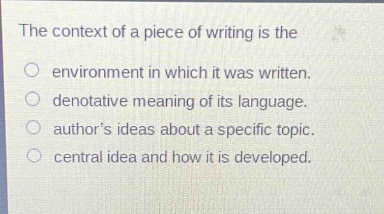 the context of a piece of writing is the\n○ environment in which it was written.\n○ denotative meaning of its language.\n○ authors ideas about a specific topic.\n○ central idea and how it is developed.