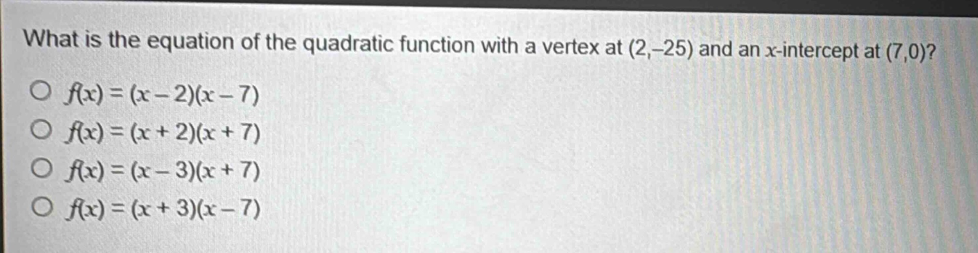 what is the equation of the quadratic function with a vertex at (2, - 25) and an x - intercept at (7,0)?\n○ (f(x)=(x - 2)(x - 7))\n○ (f(x)=(x + 2)(x + 7))\n○ (f(x)=(x - 3)(x + 7))\n○ (f(x)=(x + 3)(x - 7))