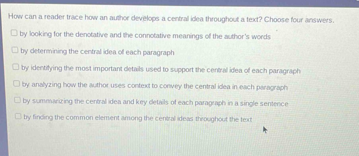 how can a reader trace how an author develops a central idea throughout a text? choose four answers.\nby looking for the denotative and the connotative meanings of the authors words\nby determining the central idea of each paragraph\nby identifying the most important details used to support the central idea of each paragraph\nby analyzing how the author uses context to convey the central idea in each paragraph\nby summarizing the central idea and key details of each paragraph in a single sentence\nby finding the common element among the central ideas throughout the text