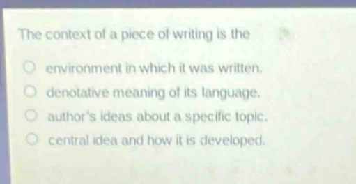 the context of a piece of writing is the\n- environment in which it was written.\n- denotative meaning of its language.\n- authors ideas about a specific topic.\n- central idea and how it is developed.