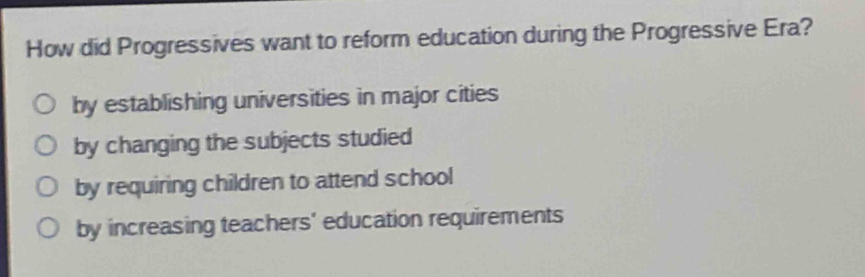 how did progressives want to reform education during the progressive era?\nby establishing universities in major cities\nby changing the subjects studied\nby requiring children to attend school\nby increasing teachers education requirements