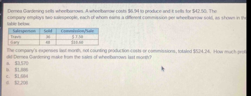 dernea gardening sells wheelbarrows. a wheelbarrow costs $6.94 to produce and it sells for $42.50. the company employs two salespeople, each of whom earns a different commission per wheelbarrow sold, as shown in the table below.\n|salesperson|sold|commission/sale|\n|travis|36|$7.50|\n|gary|48|$10.60|\nthe companys expenses last month, not counting production costs or commissions, totaled $524.24. how much profit did dernea gardening make from the sales of wheelbarrows last month?\n a. $3,570\n b. $1,886\n c. $1,684\n d. $2,208