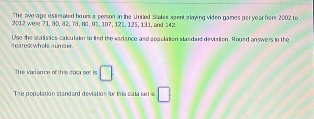 the average estimated hours a person in the united states spent playing video games per year from 2002 to 2012 were 71, 80, 82, 78, 80, 91, 107, 121, 125, 131, and 142. use the statistics calculator to find the variance and population standard deviation. round answers to the nearest whole number. the variance of this data set is . the population standard deviation for this data set is .