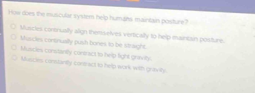 how does the muscular system help humans maintain posture?\nmuscles continually align themselves vertically to help maintain posture.\nmuscles continually push bones to be straight.\nmuscles constantly contract to help fight gravity.\nmuscles constantly contract to help work with gravity.