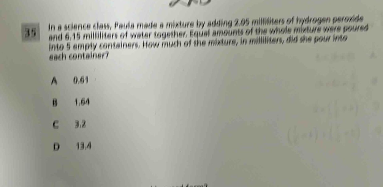 in a science class, paula made a mixture by adding 2.05 milliliters of hydrogen peroxide and 6.15 milliliters of water together. equal amounts of the whole mixture were poured into 5 empty containers. how much of the mixture, in milliliters, did she pour into each container?\na 0.61\nb 1.64\nc 3.2\nd 13.4