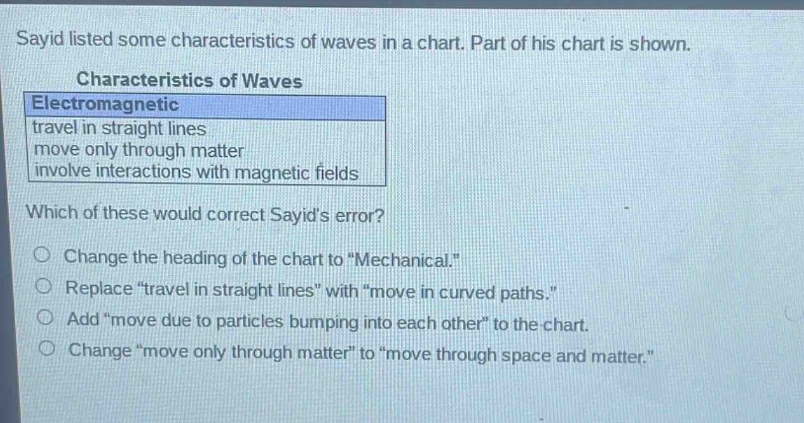 sayid listed some characteristics of waves in a chart. part of his chart is shown.\ncharacteristics of waves\nelectromagnetic\ntravel in straight lines\nmove only through matter\ninvolve interactions with magnetic fields\nwhich of these would correct sayids error?\nchange the heading of the chart to \mechanical.\\nreplace \travel in straight lines\ with \move in curved paths.\\nadd \move due to particles bumping into each other\ to the chart.\nchange \move only through matter\ to \move through space and matter.\