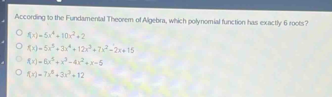 according to the fundamental theorem of algebra, which polynomial function has exactly 6 roots?\n$f(x)=5x^{4}+10x^{2}+2$\n$f(x)=5x^{5}+3x^{4}+12x^{3}+7x^{2}-2x + 15$\n$f(x)=6x^{5}+x^{3}-4x^{2}+x - 5$\n$f(x)=7x^{6}+3x^{3}+12$