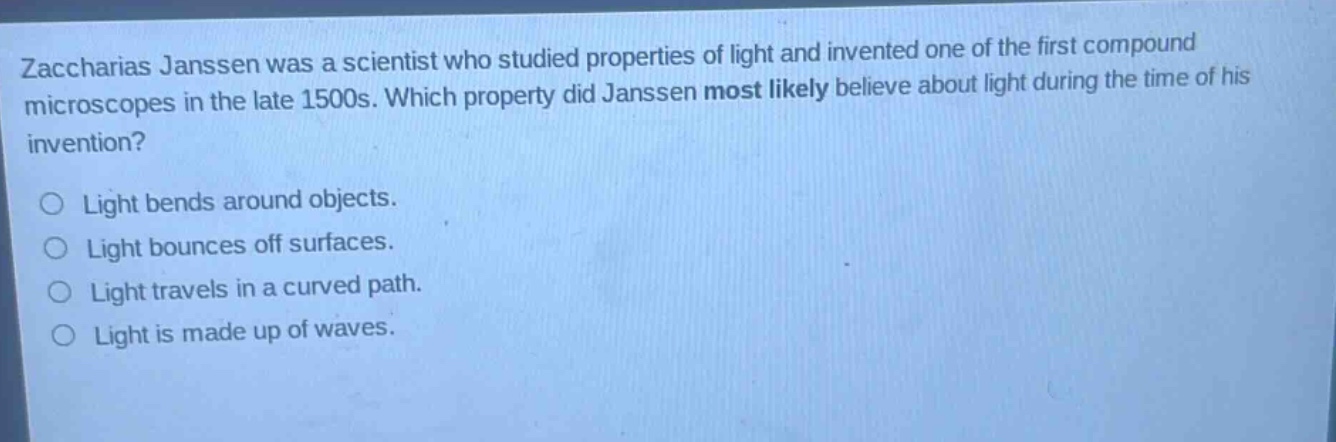 zaccharias janssen was a scientist who studied properties of light and invented one of the first compound microscopes in the late 1500s. which property did janssen most likely believe about light during the time of his invention?\nlight bends around objects.\nlight bounces off surfaces.\nlight travels in a curved path.\nlight is made up of waves.
