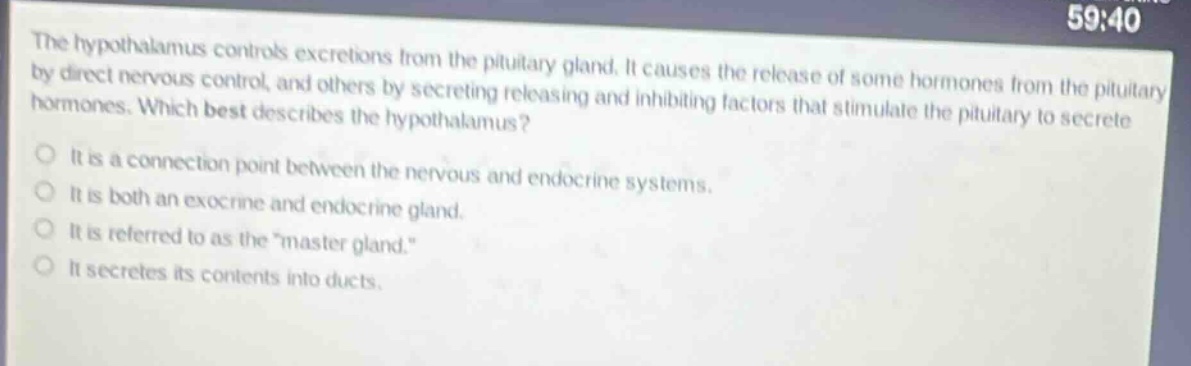 the hypothalamus controls excretions from the pituitary gland. it causes the release of some hormones from the pituitary by direct nervous control, and others by secreting releasing and inhibiting factors that stimulate the pituitary to secrete hormones. which best describes the hypothalamus?\nit is a connection point between the nervous and endocrine systems.\nit is both an exocrine and endocrine gland.\nit is referred to as the \master gland.\\nit secretes its contents into ducts.