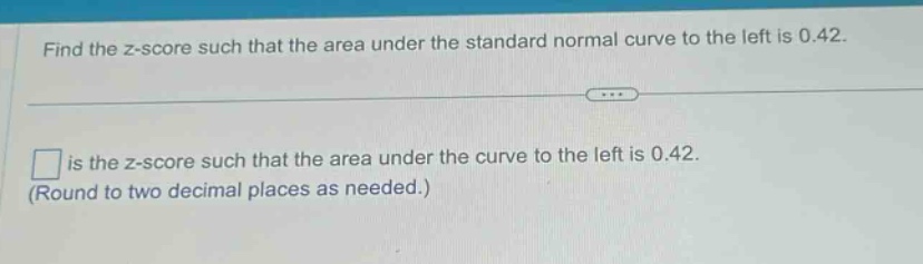 find the z - score such that the area under the standard normal curve to the left is 0.42.\n\n□ is the z - score such that the area under the curve to the left is 0.42.\n(round to two decimal places as needed.)