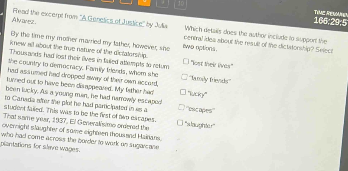 read the excerpt from \a genetics of justice\ by julia alvarez. by the time my mother married my father, however, she knew all about the true nature of the dictatorship. thousands had lost their lives in failed attempts to return the country to democracy. family friends, whom she had assumed had dropped away of their own accord, turned out to have been disappeared. my father had been lucky. as a young man, he had narrowly escaped to canada after the plot he had participated in as a student failed. this was to be the first of two escapes. that same year, 1937, el generalísimo ordered the overnight slaughter of some eighteen thousand haitians, who had come across the border to work on sugarcane plantations for slave wages. which details does the author include to support the central idea about the result of the dictatorship? select two options. \lost their lives\ \family friends\ \lucky\ \escapes\ \slaughter\