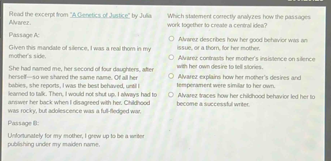 read the excerpt from \a genetics of justice\ by julia alvarez. passage a: given this mandate of silence, i was a real thorn in my mothers side. she had named me, her second of four daughters, after herself—so we shared the same name. of all her babies, she reports, i was the best - behaved, until i learned to talk. then, i would not shut up. i always had to answer her back when i disagreed with her. childhood was rocky, but adolescence was a full - fledged war. passage b: unfortunately for my mother, i grew up to be a writer publishing under my maiden name. which statement correctly analyzes how the passages work together to create a central idea? alvarez describes how her good behavior was an issue, or a thorn, for her mother. alvarez contrasts her mothers insistence on silence with her own desire to tell stories. alvarez explains how her mothers desires and temperament were similar to her own. alvarez traces how her childhood behavior led her to become a successful writer.