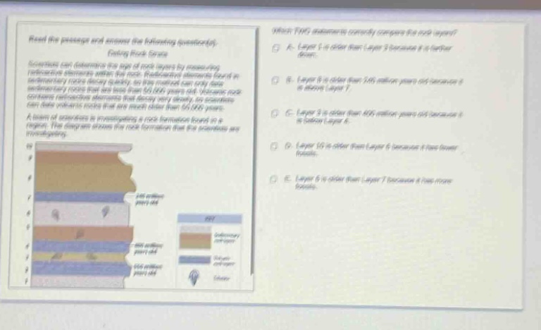 read the passage and answer the following questions. dating rock layers scientists can determine the age of rock layers by measuring radioactive elements within the rock. radioactive elements found in sedimentary rocks decay slowly. the amount of decay can be used to date rocks that are less than 50,000 years old. volcanic rock can date radioactive elements that decay more than 50,000 years old. scientists can also use index fossils to help date rock layers. a team of scientists is investigating a rock formation found in a canyon. the diagram shows the rock formation that the scientists are investigating. which two statements correctly compare the rock layers? a. layer 5 is older than layer 3 because it is farther down. b. layer 6 is older than 466 million years old because it is below layer 7. c. layer 3 is older than 466 million years old because it is below layer 6. d. layer 10 is older than layer 6 because it has fewer fossils. e. layer 6 is older than layer 7 because it has more fossils.