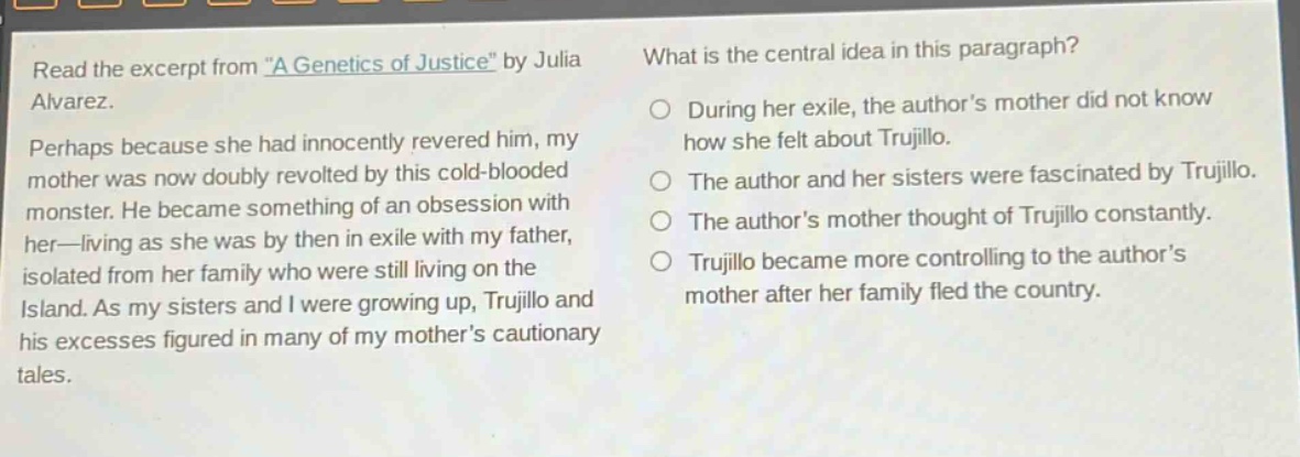 read the excerpt from \a genetics of justice\ by julia alvarez. perhaps because she had innocently revered him, my mother was now doubly revolted by this cold - blooded monster. he became something of an obsession with her—living as she was by then in exile with my father, isolated from her family who were still living on the island. as my sisters and i were growing up, trujillo and his excesses figured in many of my mothers cautionary tales. what is the central idea in this paragraph? during her exile, the authors mother did not know how she felt about trujillo. the author and her sisters were fascinated by trujillo. the authors mother thought of trujillo constantly. trujillo became more controlling to the authors mother after her family fled the country.