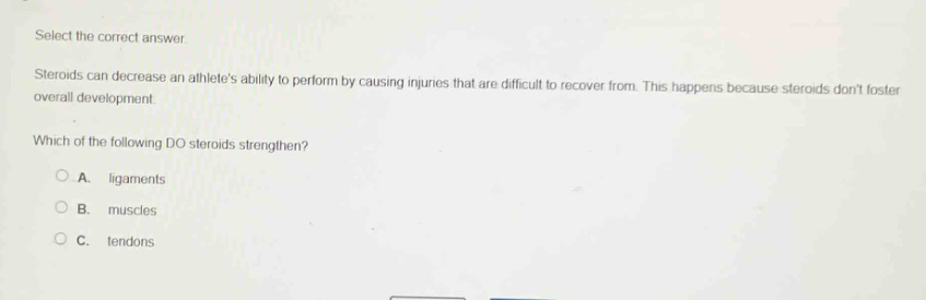 select the correct answer.\nsteroids can decrease an athletes ability to perform by causing injuries that are difficult to recover from. this happens because steroids dont foster overall development.\nwhich of the following do steroids strengthen?\na. ligaments\nb. muscles\nc. tendons