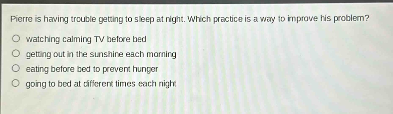 pierre is having trouble getting to sleep at night. which practice is a way to improve his problem?\n watching calming tv before bed\n getting out in the sunshine each morning\n eating before bed to prevent hunger\n going to bed at different times each night