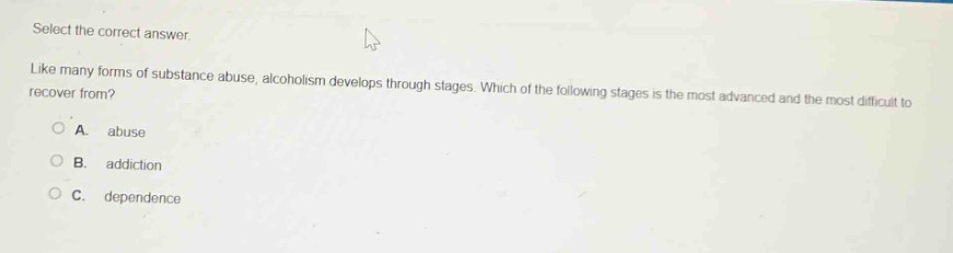 select the correct answer. like many forms of substance abuse, alcoholism develops through stages. which of the following stages is the most advanced and the most difficult to recover from?\na. abuse\nb. addiction\nc. dependence
