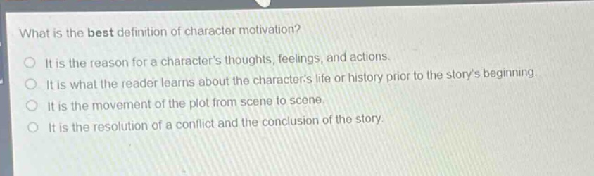 what is the best definition of character motivation?\nit is the reason for a characters thoughts, feelings, and actions.\nit is what the reader learns about the characters life or history prior to the storys beginning.\nit is the movement of the plot from scene to scene.\nit is the resolution of a conflict and the conclusion of the story.