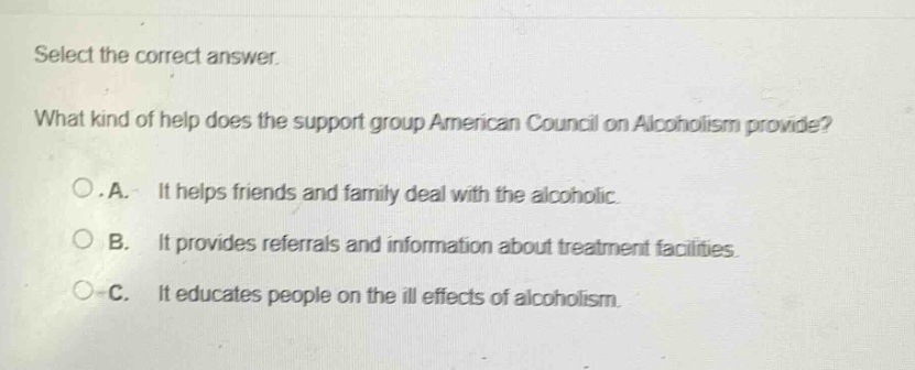 select the correct answer. what kind of help does the support group american council on alcoholism provide? o.a. it helps friends and family deal with the alcoholic. o b. it provides referrals and information about treatment facilities. o c. it educates people on the ill effects of alcoholism.