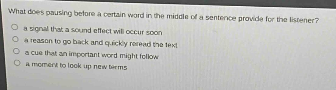 what does pausing before a certain word in the middle of a sentence provide for the listener?\n○ a signal that a sound effect will occur soon\n○ a reason to go back and quickly reread the text\n○ a cue that an important word might follow\n○ a moment to look up new terms