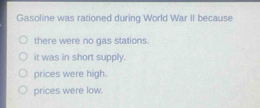 gasoline was rationed during world war ii because\no there were no gas stations.\no it was in short supply.\no prices were high.\no prices were low.