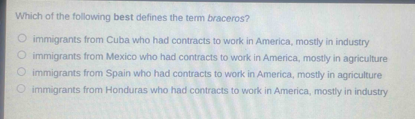 which of the following best defines the term braceros?\nimmigrants from cuba who had contracts to work in america, mostly in industry\nimmigrants from mexico who had contracts to work in america, mostly in agriculture\nimmigrants from spain who had contracts to work in america, mostly in agriculture\nimmigrants from honduras who had contracts to work in america, mostly in industry