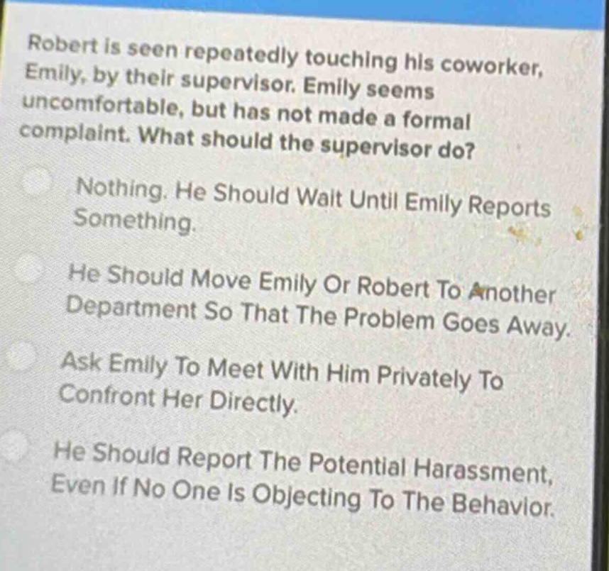robert is seen repeatedly touching his coworker, emily, by their supervisor. emily seems uncomfortable, but has not made a formal complaint. what should the supervisor do?\nnothing. he should wait until emily reports something.\nhe should move emily or robert to another department so that the problem goes away.\nask emily to meet with him privately to confront her directly.\nhe should report the potential harassment, even if no one is objecting to the behavior.