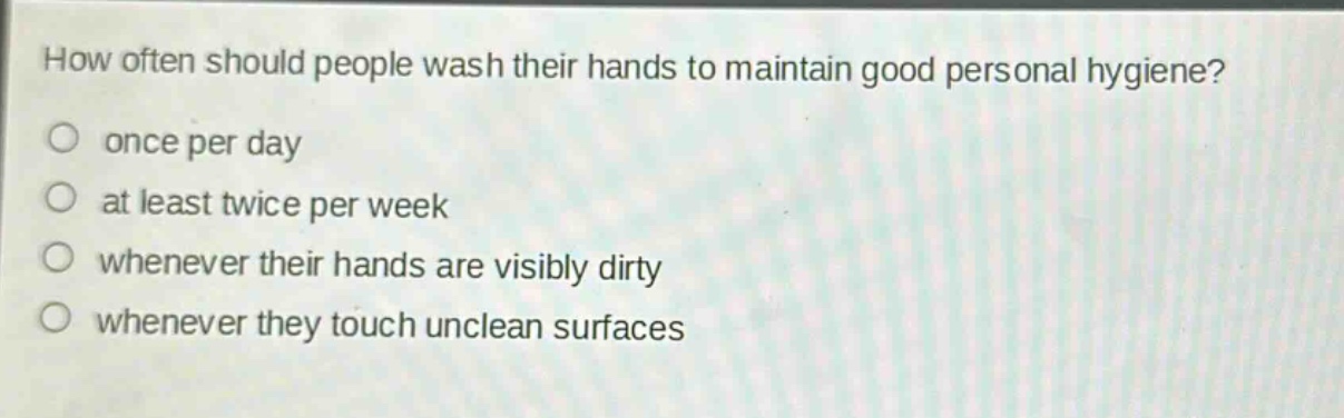 how often should people wash their hands to maintain good personal hygiene?\nonce per day\nat least twice per week\nwhenever their hands are visibly dirty\nwhenever they touch unclean surfaces