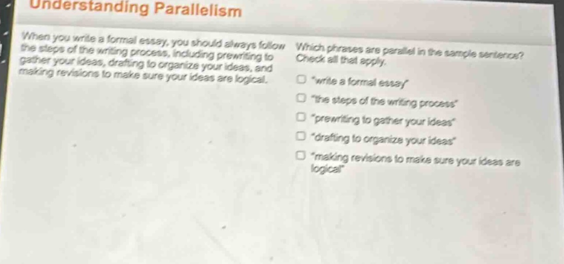 understanding parallelism\nwhen you write a formal essay, you should always follow the steps of the writing process, including prewriting to gather your ideas, drafting to organize your ideas, and making revisions to make sure your ideas are logical.\nwhich phrases are parallel in the sample sentence? check all that apply.\n□ \write a formal essay\\n□ \the steps of the writing process\\n□ \prewriting to gather your ideas\\n□ \drafting to organize your ideas\\n□ \making revisions to make sure your ideas are logical\