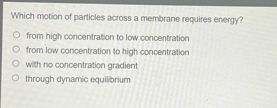 which motion of particles across a membrane requires energy?\nfrom high concentration to low concentration\nfrom low concentration to high concentration\nwith no concentration gradient\nthrough dynamic equilibrium