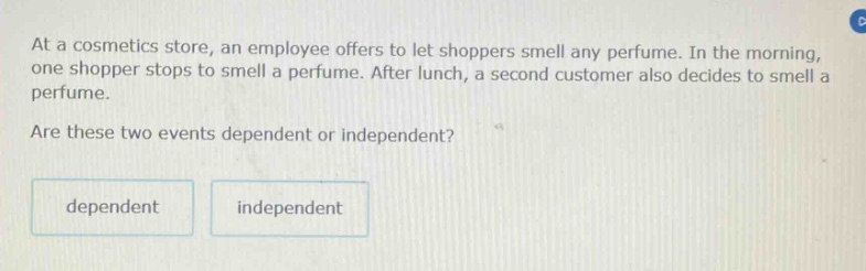 at a cosmetics store, an employee offers to let shoppers smell any perfume. in the morning, one shopper stops to smell a perfume. after lunch, a second customer also decides to smell a perfume. are these two events dependent or independent? dependent independent