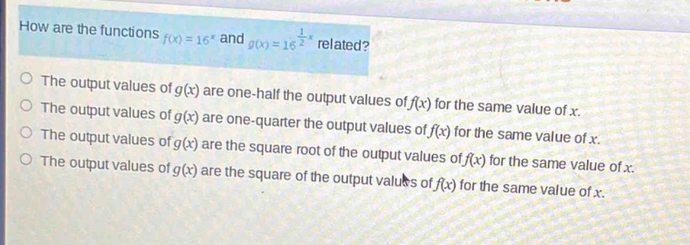 how are the functions $f(x)=16^{x}$ and $g(x)=16^{\frac{1}{2}x}$ related?\nthe output values of $g(x)$ are one - half the output values of $f(x)$ for the same value of $x$.\nthe output values of $g(x)$ are one - quarter the output values of $f(x)$ for the same value of $x$.\nthe output values of $g(x)$ are the square root of the output values of $f(x)$ for the same value of $x$.\nthe output values of $g(x)$ are the square of the output values of $f(x)$ for the same value of $x$.