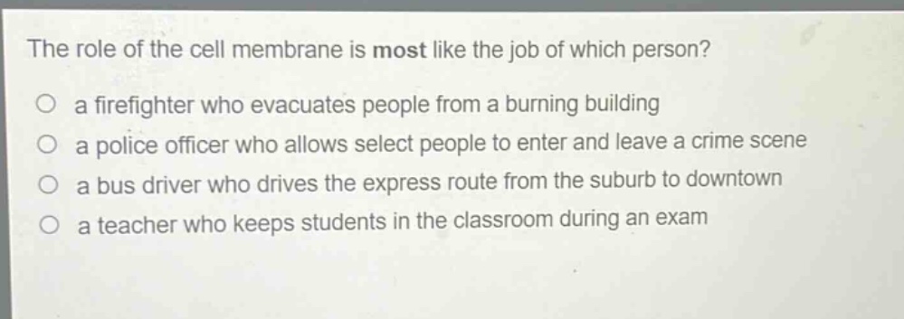 the role of the cell membrane is most like the job of which person?\no a firefighter who evacuates people from a burning building\no a police officer who allows select people to enter and leave a crime scene\no a bus driver who drives the express route from the suburb to downtown\no a teacher who keeps students in the classroom during an exam