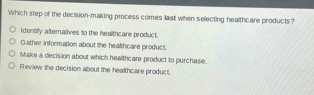 which step of the decision - making process comes last when selecting healthcare products?\nidentify alternatives to the healthcare product.\ngather information about the healthcare product.\nmake a decision about which healthcare product to purchase.\nreview the decision about the healthcare product.