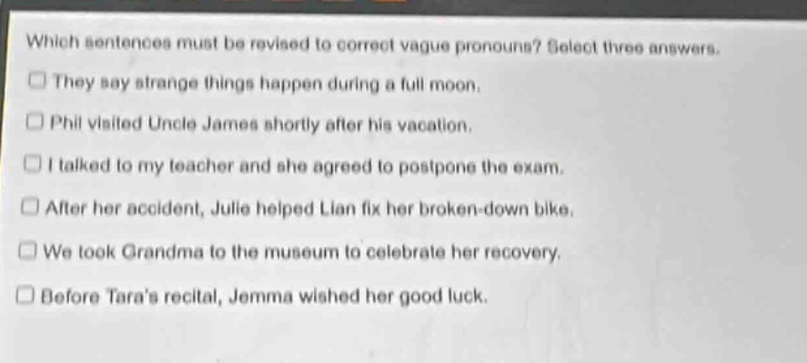 which sentences must be revised to correct vague pronouns? select three answers.\nthey say strange things happen during a full moon.\nphil visited uncle james shortly after his vacation.\ni talked to my teacher and she agreed to postpone the exam.\nafter her accident, julie helped lian fix her broken - down bike.\nwe took grandma to the museum to celebrate her recovery.\nbefore taras recital, jemma wished her good luck.