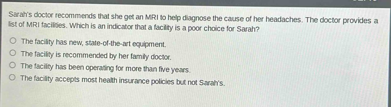 sarahs doctor recommends that she get an mri to help diagnose the cause of her headaches. the doctor provides a list of mri facilities. which is an indicator that a facility is a poor choice for sarah?\nthe facility has new, state - of - the - art equipment.\nthe facility is recommended by her family doctor.\nthe facility has been operating for more than five years.\nthe facility accepts most health insurance policies but not sarahs.