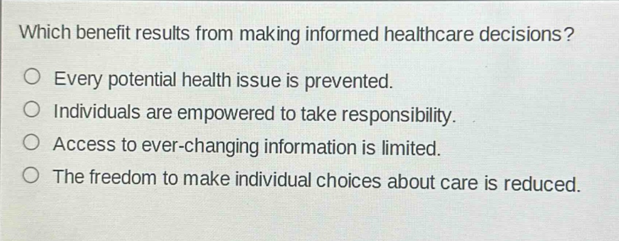 which benefit results from making informed healthcare decisions?\n○ every potential health issue is prevented.\n○ individuals are empowered to take responsibility.\n○ access to ever - changing information is limited.\n○ the freedom to make individual choices about care is reduced.