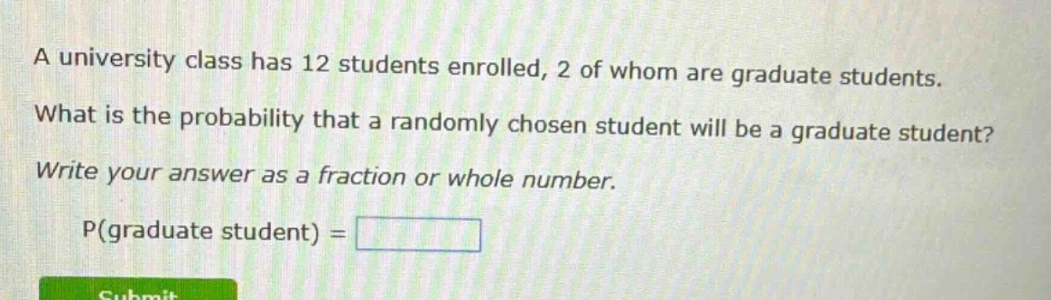 a university class has 12 students enrolled, 2 of whom are graduate students. what is the probability that a randomly chosen student will be a graduate student? write your answer as a fraction or whole number. p(graduate student) =