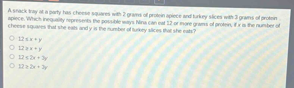 a snack tray at a party has cheese squares with 2 grams of protein apiece and turkey slices with 3 grams of protein apiece. which inequality represents the possible ways nina can eat 12 or more grams of protein, if x is the number of cheese squares that she eats and y is the number of turkey slices that she eats?\n12 ≤ x + y\n12 ≥ x + y\n12 ≤ 2x + 3y\n12 ≥ 2x + 3y