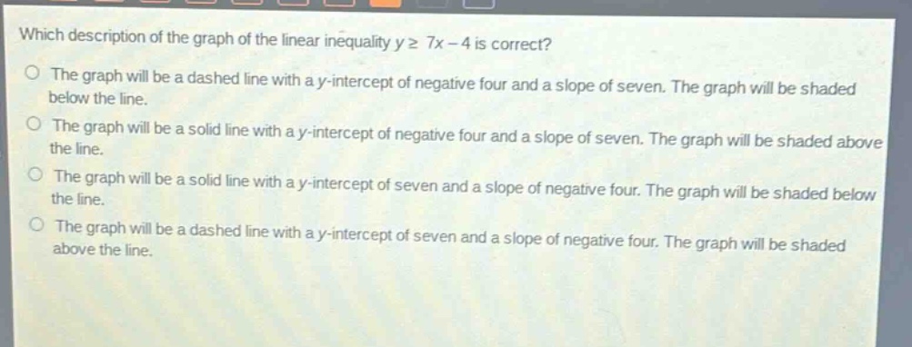 which description of the graph of the linear inequality y ≥ 7x - 4 is correct?\nthe graph will be a dashed line with a y - intercept of negative four and a slope of seven. the graph will be shaded below the line.\nthe graph will be a solid line with a y - intercept of negative four and a slope of seven. the graph will be shaded above the line.\nthe graph will be a solid line with a y - intercept of seven and a slope of negative four. the graph will be shaded below the line.\nthe graph will be a dashed line with a y - intercept of seven and a slope of negative four. the graph will be shaded above the line.