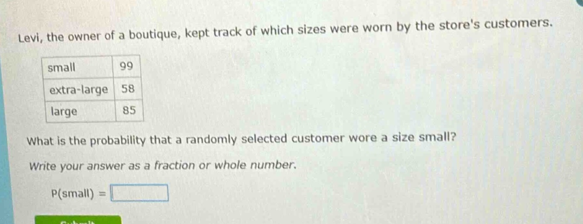 levi, the owner of a boutique, kept track of which sizes were worn by the stores customers.\n| small | 99 |\n| extra - large | 58 |\n| large | 85 |\nwhat is the probability that a randomly selected customer wore a size small?\nwrite your answer as a fraction or whole number.\np(small) =