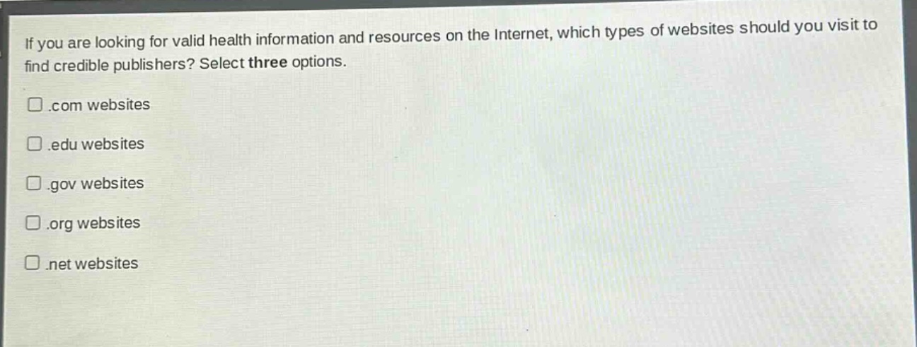 if you are looking for valid health information and resources on the internet, which types of websites should you visit to find credible publishers? select three options.\n.com websites\n.edu websites\n.gov websites\n.org websites\n.net websites