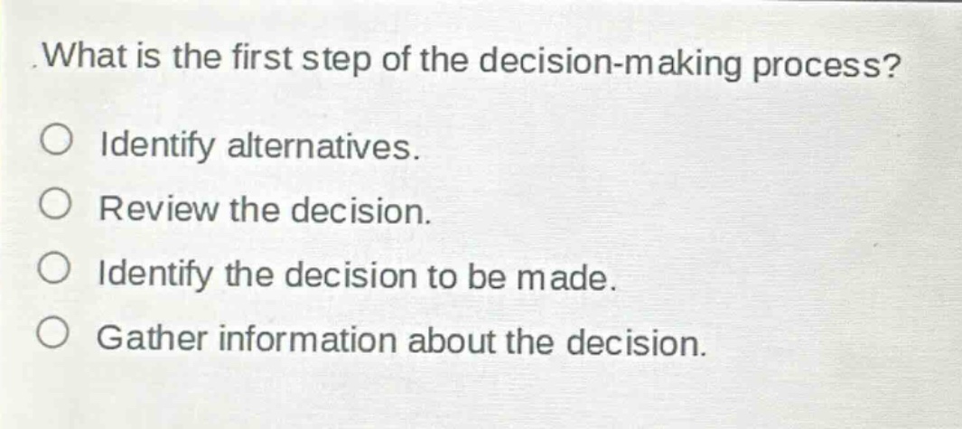 what is the first step of the decision - making process?\nidentify alternatives.\nreview the decision.\nidentify the decision to be made.\ngather information about the decision.