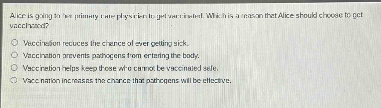 alice is going to her primary care physician to get vaccinated. which is a reason that alice should choose to get vaccinated?\nvaccination reduces the chance of ever getting sick.\nvaccination prevents pathogens from entering the body.\nvaccination helps keep those who cannot be vaccinated safe.\nvaccination increases the chance that pathogens will be effective.