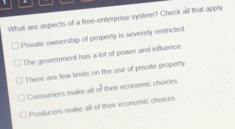 what are aspects of a free - enterprise system? check all that apply.\n□ private ownership of property is severely restricted.\n□ the government has a lot of power and influence.\n□ there are few limits on the use of private property.\n□ consumers make all of their economic choices.\n□ producers make all of their economic choices.