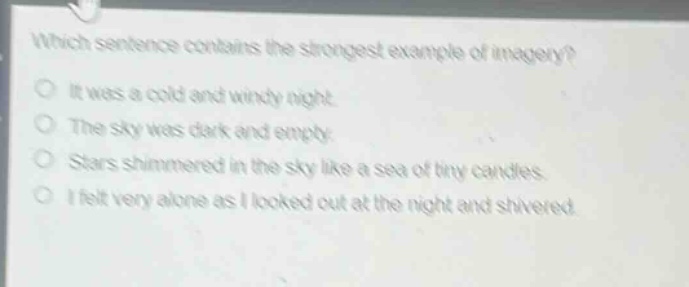 which sentence contains the strongest example of imagery?\no it was a cold and windy night.\no the sky was dark and empty.\no stars shimmered in the sky like a sea of tiny candles.\no i felt very alone as i looked out at the night and shivered.