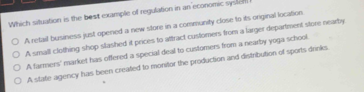 which situation is the best example of regulation in an economic system?\na retail business just opened a new store in a community close to its original location.\na small clothing shop slashed it prices to attract customers from a larger department store nearby.\na farmers market has offered a special deal to customers from a nearby yoga school.\na state agency has been created to monitor the production and distribution of sports drinks.