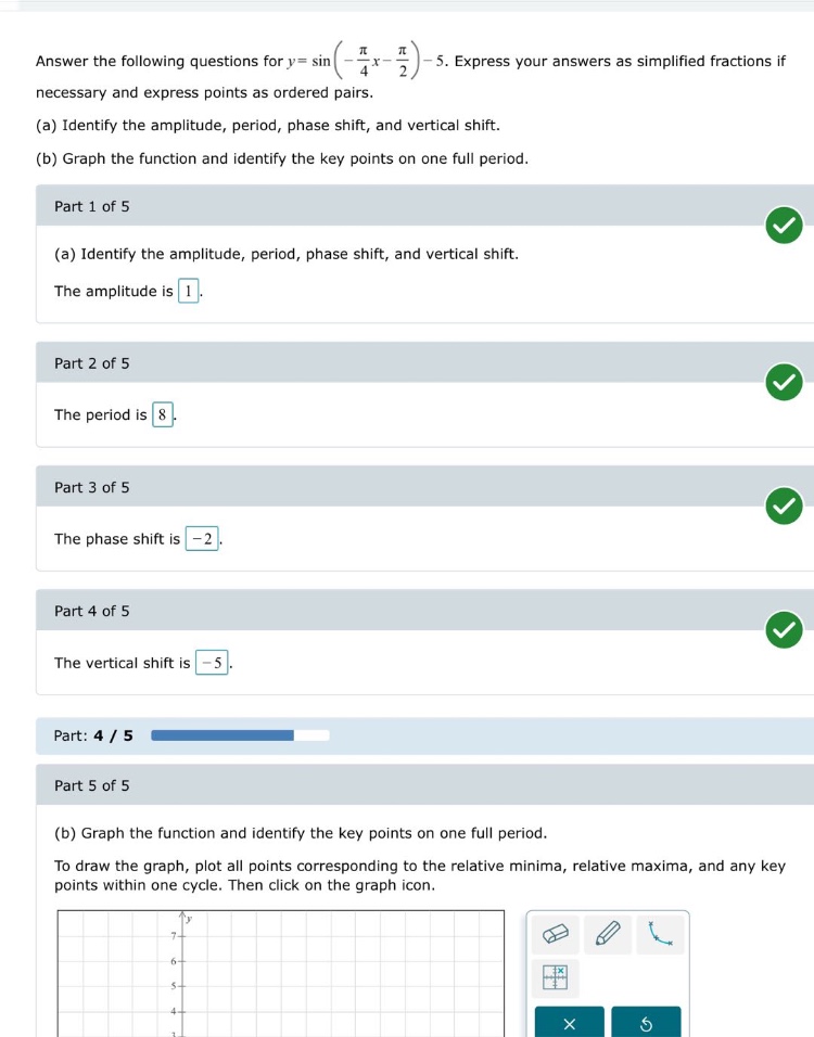 answer the following questions for (y = sinleft(-\frac{pi}{4}x-\frac{pi}{2}\right)-5). express your answers as simplified fractions if necessary and express points as ordered pairs.\n(a) identify the amplitude, period, phase shift, and vertical shift.\n(b) graph the function and identify the key points on one full period.\npart 1 of 5\n(a) identify the amplitude, period, phase shift, and vertical shift.\nthe amplitude is 1.\npart 2 of 5\nthe period is 8.\npart 3 of 5\nthe phase shift is -2.\npart 4 of 5\nthe vertical shift is -5.\npart: 4 / 5\npart 5 of 5\n(b) graph the function and identify the key points on one full period.\nto draw the graph, plot all points corresponding to the relative minima, relative maxima, and any key points within one cycle. then click on the graph icon.